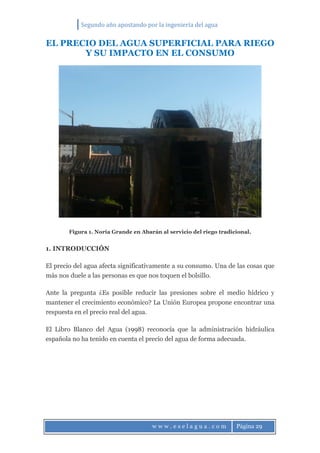 Segundo año apostando por la ingeniería del agua
w w w . e s e l a g u a . c o m Página 29
EL PRECIO DEL AGUA SUPERFICIAL PARA RIEGO
Y SU IMPACTO EN EL CONSUMO
Figura 1. Noria Grande en Abarán al servicio del riego tradicional.
1. INTRODUCCIÓN
El precio del agua afecta significativamente a su consumo. Una de las cosas que
más nos duele a las personas es que nos toquen el bolsillo.
Ante la pregunta ¿Es posible reducir las presiones sobre el medio hídrico y
mantener el crecimiento económico? La Unión Europea propone encontrar una
respuesta en el precio real del agua.
El Libro Blanco del Agua (1998) reconocía que la administración hidráulica
española no ha tenido en cuenta el precio del agua de forma adecuada.
 