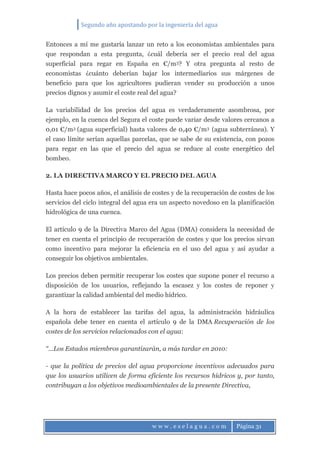 Segundo año apostando por la ingeniería del agua
w w w . e s e l a g u a . c o m Página 31
Entonces a mí me gustaría lanzar un reto a los economistas ambientales para
que respondan a esta pregunta, ¿cuál debería ser el precio real del agua
superficial para regar en España en €/m3? Y otra pregunta al resto de
economistas ¿cuánto deberían bajar los intermediarios sus márgenes de
beneficio para que los agricultores pudieran vender su producción a unos
precios dignos y asumir el coste real del agua?
La variabilidad de los precios del agua es verdaderamente asombrosa, por
ejemplo, en la cuenca del Segura el coste puede variar desde valores cercanos a
0,01 €/m3 (agua superficial) hasta valores de 0,40 €/m3 (agua subterránea). Y
el caso límite serían aquellas parcelas, que se sabe de su existencia, con pozos
para regar en las que el precio del agua se reduce al coste energético del
bombeo.
2. LA DIRECTIVA MARCO Y EL PRECIO DEL AGUA
Hasta hace pocos años, el análisis de costes y de la recuperación de costes de los
servicios del ciclo integral del agua era un aspecto novedoso en la planificación
hidrológica de una cuenca.
El artículo 9 de la Directiva Marco del Agua (DMA) considera la necesidad de
tener en cuenta el principio de recuperación de costes y que los precios sirvan
como incentivo para mejorar la eficiencia en el uso del agua y así ayudar a
conseguir los objetivos ambientales.
Los precios deben permitir recuperar los costes que supone poner el recurso a
disposición de los usuarios, reflejando la escasez y los costes de reponer y
garantizar la calidad ambiental del medio hídrico.
A la hora de establecer las tarifas del agua, la administración hidráulica
española debe tener en cuenta el artículo 9 de la DMA Recuperación de los
costes de los servicios relacionados con el agua:
“…Los Estados miembros garantizarán, a más tardar en 2010:
- que la política de precios del agua proporcione incentivos adecuados para
que los usuarios utilicen de forma eficiente los recursos hídricos y, por tanto,
contribuyan a los objetivos medioambientales de la presente Directiva,
 