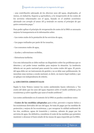 Segundo año apostando por la ingeniería del agua
w w w . e s e l a g u a . c o m Página 32
- una contribución adecuada de los diversos usos del agua, desglosados, al
menos, en industria, hogares y agricultura, a la recuperación de los costes de
los servicios relacionados con el agua, basada en el análisis económico
efectuado con arreglo al anexo III y teniendo en cuenta el principio de que
quien contamina paga.”
Para poder aplicar el principio de recuperación de costes de la DMA es necesario
mejorar la transparencia en la información sobre:
- Los costes reales de la prestación de los servicios de agua,
- Los pagos realizados por parte de los usuarios,
- Los consumos reales de agua,
- Ayudas y subvenciones recibidas,
- Estructuras tarifarias.
Con esta información se debe realizar un diagnóstico sobre los problemas que se
detecten y así poder tomar medidas para mejorar la situación. La tendencia
debería ser un pacto nacional para asumir los costes reales del agua. El precio
del agua debe ser un instrumento de gestión y no se debe usar políticamente. Se
necesitan unas normas a escala nacional, es decir, un marco legal realista y que
se aplique con independencia de criterio.
3. LOS COSTES AMBIENTALES
Según la Guía Wateco (2002) los costes ambientales hacen referencia a “los
costes del daño que los usos del agua imponen sobre el medio ambiente y los
ecosistemas y sobre aquellos que usan el medio ambiente”.
Los costes ambientales en el contexto de la DMA se pueden considerar como:
- Costes de las medidas adoptadas para evitar, prevenir o reparar daños a
los ecosistemas derivados del uso del agua. Se trata de pagar por las medidas de
protección y mejora de los ecosistemas, y por recuperar la calidad ambiental de
los ríos, acuíferos, aguas de transición y costeras, además de pagar por los
servicios de agua. En definitiva, considerar el coste de las medidas que permiten
mantener o alcanzar el buen estado de las masas de agua requerido por la DMA.
 