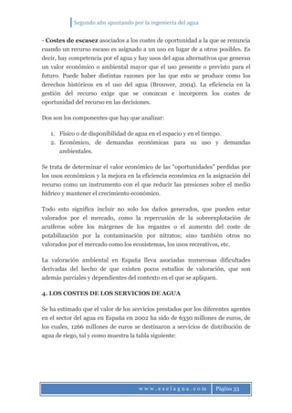 Segundo año apostando por la ingeniería del agua
w w w . e s e l a g u a . c o m Página 33
- Costes de escasez asociados a los costes de oportunidad a la que se renuncia
cuando un recurso escaso es asignado a un uso en lugar de a otros posibles. Es
decir, hay competencia por el agua y hay usos del agua alternativos que generan
un valor económico o ambiental mayor que el uso presente o previsto para el
futuro. Puede haber distintas razones por las que esto se produce como los
derechos históricos en el uso del agua (Brouwer, 2004). La eficiencia en la
gestión del recurso exige que se conozcan e incorporen los costes de
oportunidad del recurso en las decisiones.
Dos son los componentes que hay que analizar:
1. Físico o de disponibilidad de agua en el espacio y en el tiempo.
2. Económico, de demandas económicas para su uso y demandas
ambientales.
Se trata de determinar el valor económico de las “oportunidades” perdidas por
los usos económicos y la mejora en la eficiencia económica en la asignación del
recurso como un instrumento con el que reducir las presiones sobre el medio
hídrico y mantener el crecimiento económico.
Todo esto significa incluir no solo los daños generados, que pueden estar
valorados por el mercado, como la repercusión de la sobreexplotación de
acuíferos sobre los márgenes de los regantes o el aumento del coste de
potabilización por la contaminación por nitratos; sino también otros no
valorados por el mercado como los ecosistemas, los usos recreativos, etc.
La valoración ambiental en España lleva asociadas numerosas dificultades
derivadas del hecho de que existen pocos estudios de valoración, que son
además parciales y dependientes del contexto en el que se apliquen.
4. LOS COSTES DE LOS SERVICIOS DE AGUA
Se ha estimado que el valor de los servicios prestados por los diferentes agentes
en el sector del agua en España en 2002 ha sido de 6330 millones de euros, de
los cuales, 1266 millones de euros se destinaron a servicios de distribución de
agua de riego, tal y como muestra la tabla siguiente:
 