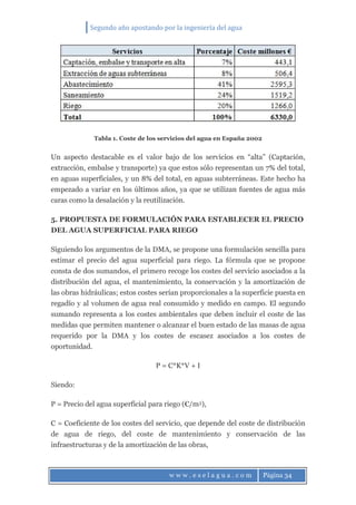 Segundo año apostando por la ingeniería del agua
w w w . e s e l a g u a . c o m Página 34
Tabla 1. Coste de los servicios del agua en España 2002
Un aspecto destacable es el valor bajo de los servicios en “alta” (Captación,
extracción, embalse y transporte) ya que estos sólo representan un 7% del total,
en aguas superficiales, y un 8% del total, en aguas subterráneas. Este hecho ha
empezado a variar en los últimos años, ya que se utilizan fuentes de agua más
caras como la desalación y la reutilización.
5. PROPUESTA DE FORMULACIÓN PARA ESTABLECER EL PRECIO
DEL AGUA SUPERFICIAL PARA RIEGO
Siguiendo los argumentos de la DMA, se propone una formulación sencilla para
estimar el precio del agua superficial para riego. La fórmula que se propone
consta de dos sumandos, el primero recoge los costes del servicio asociados a la
distribución del agua, el mantenimiento, la conservación y la amortización de
las obras hidráulicas; estos costes serían proporcionales a la superficie puesta en
regadío y al volumen de agua real consumido y medido en campo. El segundo
sumando representa a los costes ambientales que deben incluir el coste de las
medidas que permiten mantener o alcanzar el buen estado de las masas de agua
requerido por la DMA y los costes de escasez asociados a los costes de
oportunidad.
P = C*K*V + I
Siendo:
P = Precio del agua superficial para riego (€/m3),
C = Coeficiente de los costes del servicio, que depende del coste de distribución
de agua de riego, del coste de mantenimiento y conservación de las
infraestructuras y de la amortización de las obras,
 