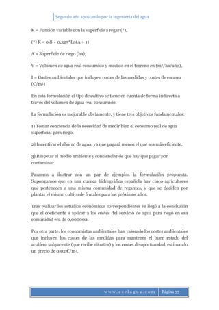 Segundo año apostando por la ingeniería del agua
w w w . e s e l a g u a . c o m Página 35
K = Función variable con la superficie a regar (*),
(*) K = 0,8 + 0,325*Ln(A + 1)
A = Superficie de riego (ha),
V = Volumen de agua real consumido y medido en el terreno en (m3/ha/año),
I = Costes ambientales que incluyen costes de las medidas y costes de escasez
(€/m3)
En esta formulación el tipo de cultivo se tiene en cuenta de forma indirecta a
través del volumen de agua real consumido.
La formulación es mejorable obviamente, y tiene tres objetivos fundamentales:
1) Tomar conciencia de la necesidad de medir bien el consumo real de agua
superficial para riego.
2) Incentivar el ahorro de agua, ya que pagará menos el que sea más eficiente.
3) Respetar el medio ambiente y concienciar de que hay que pagar por
contaminar.
Pasamos a ilustrar con un par de ejemplos la formulación propuesta.
Supongamos que en una cuenca hidrográfica española hay cinco agricultores
que pertenecen a una misma comunidad de regantes, y que se deciden por
plantar el mismo cultivo de frutales para los próximos años.
Tras realizar los estudios económicos correspondientes se llegó a la conclusión
que el coeficiente a aplicar a los costes del servicio de agua para riego en esa
comunidad era de 0,000002.
Por otra parte, los economistas ambientales han valorado los costes ambientales
que incluyen los costes de las medidas para mantener el buen estado del
acuífero subyacente (que recibe nitratos) y los costes de oportunidad, estimando
un precio de 0,02 €/m3.
 