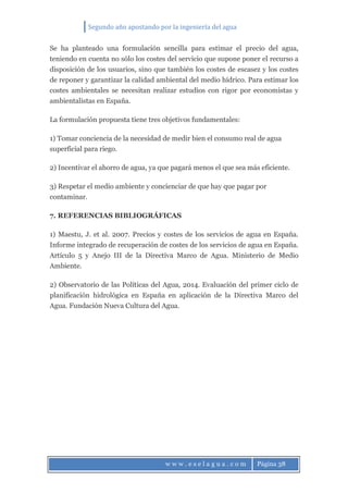 Segundo año apostando por la ingeniería del agua
w w w . e s e l a g u a . c o m Página 38
Se ha planteado una formulación sencilla para estimar el precio del agua,
teniendo en cuenta no sólo los costes del servicio que supone poner el recurso a
disposición de los usuarios, sino que también los costes de escasez y los costes
de reponer y garantizar la calidad ambiental del medio hídrico. Para estimar los
costes ambientales se necesitan realizar estudios con rigor por economistas y
ambientalistas en España.
La formulación propuesta tiene tres objetivos fundamentales:
1) Tomar conciencia de la necesidad de medir bien el consumo real de agua
superficial para riego.
2) Incentivar el ahorro de agua, ya que pagará menos el que sea más eficiente.
3) Respetar el medio ambiente y concienciar de que hay que pagar por
contaminar.
7. REFERENCIAS BIBLIOGRÁFICAS
1) Maestu, J. et al. 2007. Precios y costes de los servicios de agua en España.
Informe integrado de recuperación de costes de los servicios de agua en España.
Artículo 5 y Anejo III de la Directiva Marco de Agua. Ministerio de Medio
Ambiente.
2) Observatorio de las Políticas del Agua, 2014. Evaluación del primer ciclo de
planificación hidrológica en España en aplicación de la Directiva Marco del
Agua. Fundación Nueva Cultura del Agua.
 