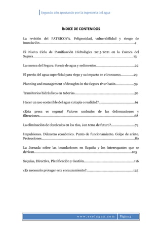 Segundo año apostando por la ingeniería del agua
w w w . e s e l a g u a . c o m Página 3
ÍNDICE DE CONTENIDOS
La revisión del PATRICOVA. Peligrosidad, vulnerabilidad y riesgo de
inundación………………………………………………………………………………………………4
El Nuevo Ciclo de Planificación Hidrológica 2015-2021 en la Cuenca del
Segura……………………………………………………………………………………………………13
La cuenca del Segura: fuente de agua y sedimentos……………………………………..22
El precio del agua superficial para riego y su impacto en el consumo……………29
Planning and management of droughts in the Segura river basin…………………39
Transitorios hidráulicos en tuberías…………………………………………………………..50
Hacer un uso sostenible del agua ¿utopía o realidad?.........................................61
¿Esta presa es segura? Valores umbrales de las deformaciones y
filtraciones………………………………………………………………………………………………68
La eliminación de obstáculos en los ríos, ¿un tema de futuro?...........................79
Impulsiones. Diámetro económico. Punto de funcionamiento. Golpe de ariete.
Protecciones…………………………………………………………………………………………….89
La Jornada sobre las inundaciones en España y los interrogantes que se
derivan…………………………………………………………………………………………………105
Sequías, Directiva, Planificación y Gestión…………………………………………………116
¿Es necesario proteger este encauzamiento?.....................................................125
 
