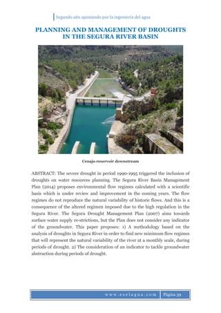 Segundo año apostando por la ingeniería del agua
w w w . e s e l a g u a . c o m Página 39
PLANNING AND MANAGEMENT OF DROUGHTS
IN THE SEGURA RIVER BASIN
Cenajo reservoir downstream
ABSTRACT: The severe drought in period 1990-1995 triggered the inclusion of
droughts on water resources planning. The Segura River Basin Management
Plan (2014) proposes environmental flow regimes calculated with a scientific
basis which is under review and improvement in the coming years. The flow
regimes do not reproduce the natural variability of historic flows. And this is a
consequence of the altered regimen imposed due to the high regulation in the
Segura River. The Segura Drought Management Plan (2007) aims towards
surface water supply re-strictions, but the Plan does not consider any indicator
of the groundwater. This paper proposes: 1) A methodology based on the
analysis of droughts in Segura River in order to find new minimum flow regimes
that will represent the natural variability of the river at a monthly scale, during
periods of drought. 2) The consideration of an indicator to tackle groundwater
abstraction during periods of drought.
 