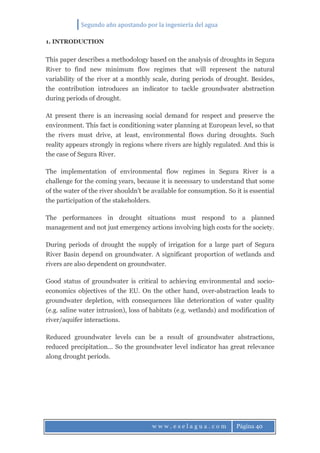 Segundo año apostando por la ingeniería del agua
w w w . e s e l a g u a . c o m Página 40
1. INTRODUCTION
This paper describes a methodology based on the analysis of droughts in Segura
River to find new minimum flow regimes that will represent the natural
variability of the river at a monthly scale, during periods of drought. Besides,
the contribution introduces an indicator to tackle groundwater abstraction
during periods of drought.
At present there is an increasing social demand for respect and preserve the
environment. This fact is conditioning water planning at European level, so that
the rivers must drive, at least, environmental flows during droughts. Such
reality appears strongly in regions where rivers are highly regulated. And this is
the case of Segura River.
The implementation of environmental flow regimes in Segura River is a
challenge for the coming years, because it is necessary to understand that some
of the water of the river shouldn't be available for consumption. So it is essential
the participation of the stakeholders.
The performances in drought situations must respond to a planned
management and not just emergency actions involving high costs for the society.
During periods of drought the supply of irrigation for a large part of Segura
River Basin depend on groundwater. A significant proportion of wetlands and
rivers are also dependent on groundwater.
Good status of groundwater is critical to achieving environmental and socio-
economics objectives of the EU. On the other hand, over-abstraction leads to
groundwater depletion, with consequences like deterioration of water quality
(e.g. saline water intrusion), loss of habitats (e.g. wetlands) and modification of
river/aquifer interactions.
Reduced groundwater levels can be a result of groundwater abstractions,
reduced precipitation... So the groundwater level indicator has great relevance
along drought periods.
 