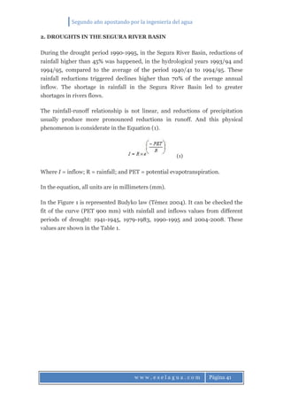 Segundo año apostando por la ingeniería del agua
w w w . e s e l a g u a . c o m Página 41
2. DROUGHTS IN THE SEGURA RIVER BASIN
During the drought period 1990-1995, in the Segura River Basin, reductions of
rainfall higher than 45% was happened, in the hydrological years 1993/94 and
1994/95, compared to the average of the period 1940/41 to 1994/95. These
rainfall reductions triggered declines higher than 70% of the average annual
inflow. The shortage in rainfall in the Segura River Basin led to greater
shortages in rivers flows.
The rainfall-runoff relationship is not linear, and reductions of precipitation
usually produce more pronounced reductions in runoff. And this physical
phenomenon is considerate in the Equation (1).
(1)
Where I = inflow; R = rainfall; and PET = potential evapotranspiration.
In the equation, all units are in millimeters (mm).
In the Figure 1 is represented Budyko law (Témez 2004). It can be checked the
fit of the curve (PET 900 mm) with rainfall and inflows values from different
periods of drought: 1941-1945, 1979-1983, 1990-1995 and 2004-2008. These
values are shown in the Table 1.
 