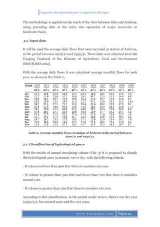 Segundo año apostando por la ingeniería del agua
w w w . e s e l a g u a . c o m Página 43
The methodology is applied on the reach of the river between Ojós and Archena,
using preceding data at the entry into operation of major reservoirs in
headwater basin.
3.1. Input data
It will be used the average daily flows that were recorded at station of Archena,
in the period between 1920/21 and 1930/31. These data were obtained from the
Gauging Yearbook of the Ministry of Agriculture, Food and Environment
(MAGRAMA 2012).
With the average daily flows it was calculated average monthly flows for each
year, as shown in the Table 2:
Table 2. Average monthly flows at station of Archena in the period between
1920/21 and 1930/31.
3.2. Classification of hydrological years
With the results of annual circulating volume (Tab. 3) it is proposed to classify
the hydrological years in normal, wet or dry, with the following criteria:
- If volume is fewer than 300 Hm3 then it considers dry year.
- If volume is greater than 300 Hm3 and fewer than 700 Hm3 then it considers
normal year.
- If volume is greater than 700 Hm3 then it considers wet year.
According to this classification, in the period under review, there's one dry year
(1930/31), five normal years and five wet years.
 