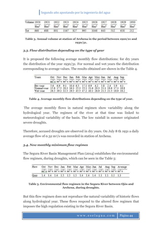 Segundo año apostando por la ingeniería del agua
w w w . e s e l a g u a . c o m Página 44
Table 3. Annual volume at station of Archena in the period between 1920/21 and
1930/31.
3.3. Flow distribution depending on the type of year
It is proposed the following average monthly flow distributions: for dry years
the distribution of the year 1930/31. For normal and wet years the distribution
corresponding to average values. The results obtained are shown in the Table 4.
Table 4. Average monthly flow distributions depending on the type of year.
The average monthly flows in natural regimen show variability along the
hydrological year. The regimen of the river at that time was linked to
meteorological variability of the basin. The low rainfall in summer originated
severe droughts.
Therefore, accused droughts are observed in dry years. On July 8 th 1931 a daily
average flow of 0.32 m3/s was recorded in station of Archena.
3.4. New monthly minimum flow regimes
The Segura River Basin Management Plan (2014) establishes the environmental
flow regimen, during droughts, which can be seen in the Table 5:
Table 5. Environmental flow regimen in the Segura River between Ojós and
Archena, during droughts.
But this flow regimen does not reproduce the natural variability of historic flows
along hydrological year. These flows respond to the altered flow regimen that
imposes the high regulation existing in the Segura River Basin.
 