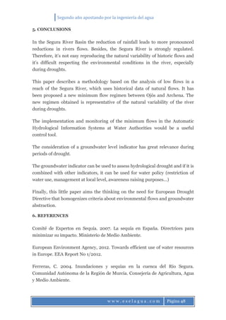 Segundo año apostando por la ingeniería del agua
w w w . e s e l a g u a . c o m Página 48
5. CONCLUSIONS
In the Segura River Basin the reduction of rainfall leads to more pronounced
reductions in rivers flows. Besides, the Segura River is strongly regulated.
Therefore, it’s not easy reproducing the natural variability of historic flows and
it’s difficult respecting the environmental conditions in the river, especially
during droughts.
This paper describes a methodology based on the analysis of low flows in a
reach of the Segura River, which uses historical data of natural flows. It has
been proposed a new minimum flow regimen between Ojós and Archena. The
new regimen obtained is representative of the natural variability of the river
during droughts.
The implementation and monitoring of the minimum flows in the Automatic
Hydrological Information Systems at Water Authorities would be a useful
control tool.
The consideration of a groundwater level indicator has great relevance during
periods of drought.
The groundwater indicator can be used to assess hydrological drought and if it is
combined with other indicators, it can be used for water policy (restriction of
water use, management at local level, awareness raising purposes...)
Finally, this little paper aims the thinking on the need for European Drought
Directive that homogenizes criteria about environmental flows and groundwater
abstraction.
6. REFERENCES
Comité de Expertos en Sequía. 2007. La sequía en España. Directrices para
minimizar su impacto. Ministerio de Medio Ambiente.
European Environment Agency, 2012. Towards efficient use of water resources
in Europe. EEA Report No 1/2012.
Ferreras, C. 2004. Inundaciones y sequías en la cuenca del Río Segura.
Comunidad Autónoma de la Región de Murcia. Consejería de Agricultura, Agua
y Medio Ambiente.
 