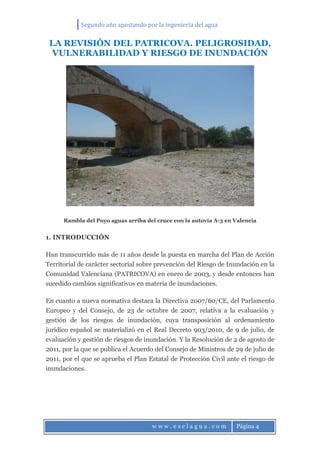 Segundo año apostando por la ingeniería del agua
w w w . e s e l a g u a . c o m Página 4
LA REVISIÓN DEL PATRICOVA. PELIGROSIDAD,
VULNERABILIDAD Y RIESGO DE INUNDACIÓN
Rambla del Poyo aguas arriba del cruce con la autovía A-3 en Valencia
1. INTRODUCCIÓN
Han transcurrido más de 11 años desde la puesta en marcha del Plan de Acción
Territorial de carácter sectorial sobre prevención del Riesgo de Inundación en la
Comunidad Valenciana (PATRICOVA) en enero de 2003, y desde entonces han
sucedido cambios significativos en materia de inundaciones.
En cuanto a nueva normativa destaca la Directiva 2007/60/CE, del Parlamento
Europeo y del Consejo, de 23 de octubre de 2007, relativa a la evaluación y
gestión de los riesgos de inundación, cuya transposición al ordenamiento
jurídico español se materializó en el Real Decreto 903/2010, de 9 de julio, de
evaluación y gestión de riesgos de inundación. Y la Resolución de 2 de agosto de
2011, por la que se publica el Acuerdo del Consejo de Ministros de 29 de julio de
2011, por el que se aprueba el Plan Estatal de Protección Civil ante el riesgo de
inundaciones.
 