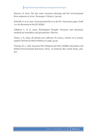 Segundo año apostando por la ingeniería del agua
w w w . e s e l a g u a . c o m Página 49
Herrero, R. 2014. The last water resources planning and the environmental
flows regimens in rivers. Tecnoaqua. Volume 5. 94-100.
Schmidt, G. et al. 2012. Environmental flows in the EU. Discussion paper. Draft
1.0, for discussion at the EG WS&D.
Tallaksen L. et al. 2004. Hydrological Drought. Processes and estimation
methods for streamflow and groundwater. Elsevier.
Témez, J. R. 2004. El periodo seco 1980-95. Su rareza y efectos en el sureste
español. Revista de Obras Públicas nº 3448. 33-39.
Tennant, D. L. 1976. Instream Flow Regimens for Fish, Wildlife, Recreation and
Related Environmental Resources. Procs. on Instream flow needs Symp. 326-
327.
 