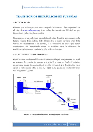 Segundo año apostando por la ingeniería del agua
w w w . e s e l a g u a . c o m Página 50
TRANSITORIOS HIDRÁULICOS EN TUBERÍAS
1. INTRODUCCIÓN
Con este post se inaugura una nueva categoría denominada “flujo en presión” en
el blog de www.eselagua.com y trata sobre los transitorios hidráulicos que
tienen lugar en las tuberías a presión.
En concreto, se va a efectuar un análisis del golpe de ariete que aparece en la
tubería forzada de un sistema hidroeléctrico tras el cierre, parcial o total, de la
válvula de alimentación a la turbina, y la oscilación en masa que, como
consecuencia del mencionado cierre, se establece entre la chimenea de
equilibrio y el embalse a través de la galería de conducción.
2. PLANTEAMIENTO DEL PROBLEMA
Consideremos un sistema hidroeléctrico constituido por una presa con un nivel
de embalse de explotación normal a la cota Z1 = 1530 m. Desde el embalse
arranca una galería de conducción de sección circular de 2 m de diámetro, cuyo
eje en la embocadura está a la cota Z2 = 1500 m. La galería de conducción tiene
una longitud de 1550 m.
Figura 1. Esquema del sistema hidroeléctrico analizado.
 