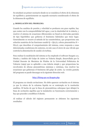 Segundo año apostando por la ingeniería del agua
w w w . e s e l a g u a . c o m Página 52
Se estudiará un primer escenario donde no se considera el efecto de la chimenea
de equilibrio y posteriormente un segundo escenario considerando el efecto de
la chimenea de equilibrio.
3. MODELACIÓN DEL PROBLEMA
Cuando los cambios de presión y velocidad se producen con gran rapidez, hay
que contar con la compresibilidad del agua y con la elasticidad de la tubería, y
resolver el sistema de ecuaciones diferenciales no lineal en derivadas parciales
de tipo hiperbólico que gobierna el fenómeno hidráulico que tiene lugar.
Generalmente se recurre al método de las características, que proporciona una
solución numérica de las funciones caudal Q = Q(x,t) y altura piezométrica H =
H(x,t), que describen el comportamiento del sistema, como respuesta a unas
determinadas condiciones de contorno, en este caso el cierre de una válvula que
controla la alimentación de caudal a la turbina.
Para realizar la modelación del sistema se ha empleado el software Dyagats 2.0,
Diseño y Análisis del Golpe de Ariete en Tubería Simple, desarrollado por la
Unidad Docente de Mecánica de Fluidos de la Universidad Politécnica de
Valencia (1993) que es aplicable a una tubería simple y que proporciona las
envolventes de alturas piezométricas máximas y mínimas, tras resolver las
ecuaciones que gobiernan el fenómeno del golpe de ariete. La versión gratuita
del programa se puede descargar en la siguiente dirección web:
http://fluing.upv.es/dyagats.php
El programa no simula cavitaciones. No debe aparecer cavitación en el sistema
ya que la rotura de la columna líquida no se contempla en la resolución
analítica. El hecho de que la línea de piezométricas sobrepase (por debajo) la
línea de cavitación significa que la instalación no funcionaría correctamente y
hay que proceder a modificar el diseño.
Al realizar el cálculo del régimen permanente se obtienen los siguientes
resultados:
 