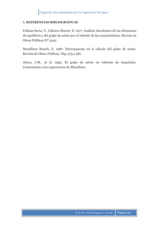 Segundo año apostando por la ingeniería del agua
w w w . e s e l a g u a . c o m Página 60
7. REFERENCIAS BIBLIOGRÁFICAS
Fullana Serra, V., Cabrera Marcet, E. 1977. Análisis simultáneo de las chimeneas
de equilibrio y del golpe de ariete por el método de las características. Revista de
Obras Públicas Nº 3142.
Mendiluce Rosich, E. 1987. Discrepancias en el cálculo del golpe de ariete.
Revista de Obras Públicas. Pág. 575 a 581.
Abreu, J.M., et al. 1995. El golpe de ariete en tuberías de impulsión.
Comentarios a las expresiones de Mendiluce.
 