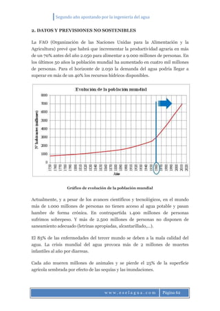 Segundo año apostando por la ingeniería del agua
w w w . e s e l a g u a . c o m Página 62
2. DATOS Y PREVISIONES NO SOSTENIBLES
La FAO (Organización de las Naciones Unidas para la Alimentación y la
Agricultura) prevé que habrá que incrementar la productividad agraria en más
de un 70% antes del año 2.050 para alimentar a 9.000 millones de personas. En
los últimos 50 años la población mundial ha aumentado en cuatro mil millones
de personas. Para el horizonte de 2.050 la demanda del agua podría llegar a
superar en más de un 40% los recursos hídricos disponibles.
Gráfico de evolución de la población mundial
Actualmente, y a pesar de los avances científicos y tecnológicos, en el mundo
más de 1.000 millones de personas no tienen acceso al agua potable y pasan
hambre de forma crónica. En contrapartida 1.400 millones de personas
sufrimos sobrepeso. Y más de 2.500 millones de personas no disponen de
saneamiento adecuado (letrinas apropiadas, alcantarillado,…).
El 85% de las enfermedades del tercer mundo se deben a la mala calidad del
agua. La crisis mundial del agua provoca más de 2 millones de muertes
infantiles al año por diarreas.
Cada año mueren millones de animales y se pierde el 25% de la superficie
agrícola sembrada por efecto de las sequías y las inundaciones.
 