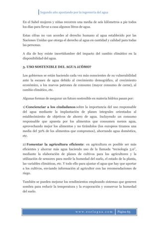 Segundo año apostando por la ingeniería del agua
w w w . e s e l a g u a . c o m Página 63
En el Sahel mujeres y niñas recorren una media de seis kilómetros a pie todos
los días para llevar a casa algunos litros de agua.
Estas cifras no van acordes al derecho humano al agua establecido por las
Naciones Unidas que otorga el derecho al agua en cantidad y calidad para todas
las personas.
A día de hoy existe incertidumbre del impacto del cambio climático en la
disponibilidad del agua.
3. USO SOSTENIBLE DEL AGUA ¿CÓMO?
Los gobiernos se están haciendo cada vez más conscientes de su vulnerabilidad
ante la escasez de agua debido al crecimiento demográfico, al crecimiento
económico, a los nuevos patrones de consumo (mayor consumo de carne), al
cambio climático, etc.
Algunas formas de asegurar un futuro sostenible en materia hídrica pasan por:
1) Concienciar a los ciudadanos sobre la importancia del uso responsable
del agua mediante la implantación de planes integrales orientados al
establecimiento de objetivos de ahorro de agua. Incluyendo un consumo
responsable que apuesta por los alimentos que consumen menos agua,
aprovechando mejor los alimentos y no tirándolos (los europeos tiramos una
media del 30% de los alimentos que compramos), ahorrando agua doméstica,
etc.
2) Fomentar la agricultura eficiente: en agricultura es posible ser más
eficientes y ahorrar más agua haciendo uso de la llamada “tecnología 3.0”,
mediante la elaboración de planes de cultivos para los agricultores y la
utilización de sensores para medir la humedad del suelo, el estado de la planta,
las variables climáticas, etc. Y todo ello para ajustar el agua que hay que aportar
a los cultivos, enviando información al agricultor con las recomendaciones de
riego.
También se pueden mejorar los rendimientos empleando sistemas que generen
sombra para reducir la temperatura y la evaporación y conservar la humedad
del suelo.
 