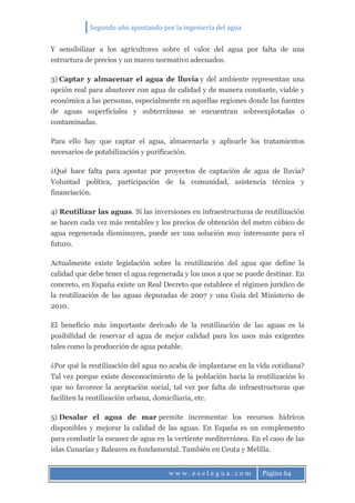 Segundo año apostando por la ingeniería del agua
w w w . e s e l a g u a . c o m Página 64
Y sensibilizar a los agricultores sobre el valor del agua por falta de una
estructura de precios y un marco normativo adecuados.
3) Captar y almacenar el agua de lluvia y del ambiente representan una
opción real para abastecer con agua de calidad y de manera constante, viable y
económica a las personas, especialmente en aquellas regiones donde las fuentes
de aguas superficiales y subterráneas se encuentran sobreexplotadas o
contaminadas.
Para ello hay que captar el agua, almacenarla y aplicarle los tratamientos
necesarios de potabilización y purificación.
¿Qué hace falta para apostar por proyectos de captación de agua de lluvia?
Voluntad política, participación de la comunidad, asistencia técnica y
financiación.
4) Reutilizar las aguas. Si las inversiones en infraestructuras de reutilización
se hacen cada vez más rentables y los precios de obtención del metro cúbico de
agua regenerada disminuyen, puede ser una solución muy interesante para el
futuro.
Actualmente existe legislación sobre la reutilización del agua que define la
calidad que debe tener el agua regenerada y los usos a que se puede destinar. En
concreto, en España existe un Real Decreto que establece el régimen jurídico de
la reutilización de las aguas depuradas de 2007 y una Guía del Ministerio de
2010.
El beneficio más importante derivado de la reutilización de las aguas es la
posibilidad de reservar el agua de mejor calidad para los usos más exigentes
tales como la producción de agua potable.
¿Por qué la reutilización del agua no acaba de implantarse en la vida cotidiana?
Tal vez porque existe desconocimiento de la población hacia la reutilización lo
que no favorece la aceptación social, tal vez por falta de infraestructuras que
faciliten la reutilización urbana, domiciliaria, etc.
5) Desalar el agua de mar permite incrementar los recursos hídricos
disponibles y mejorar la calidad de las aguas. En España es un complemento
para combatir la escasez de agua en la vertiente mediterránea. En el caso de las
islas Canarias y Baleares es fundamental. También en Ceuta y Melilla.
 