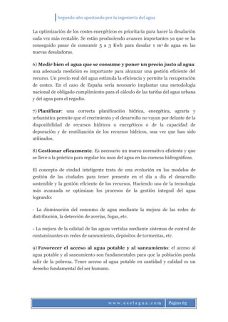 Segundo año apostando por la ingeniería del agua
w w w . e s e l a g u a . c o m Página 65
La optimización de los costes energéticos es prioritaria para hacer la desalación
cada vez más rentable. Se están produciendo avances importantes ya que se ha
conseguido pasar de consumir 5 a 3 Kwh para desalar 1 m3 de agua en las
nuevas desaladoras.
6) Medir bien el agua que se consume y poner un precio justo al agua:
una adecuada medición es importante para alcanzar una gestión eficiente del
recurso. Un precio real del agua estimula la eficiencia y permite la recuperación
de costes. En el caso de España sería necesario implantar una metodología
nacional de obligado cumplimiento para el cálculo de las tarifas del agua urbana
y del agua para el regadío.
7) Planificar: una correcta planificación hídrica, energética, agraria y
urbanística permite que el crecimiento y el desarrollo no vayan por delante de la
disponibilidad de recursos hídricos o energéticos o de la capacidad de
depuración y de reutilización de los recursos hídricos, una vez que han sido
utilizados.
8) Gestionar eficazmente. Es necesario un marco normativo eficiente y que
se lleve a la práctica para regular los usos del agua en las cuencas hidrográficas.
El concepto de ciudad inteligente trata de una evolución en los modelos de
gestión de las ciudades para tener presente en el día a día el desarrollo
sostenible y la gestión eficiente de los recursos. Haciendo uso de la tecnología
más avanzada se optimizan los procesos de la gestión integral del agua
logrando:
- La disminución del consumo de agua mediante la mejora de las redes de
distribución, la detección de averías, fugas, etc.
- La mejora de la calidad de las aguas vertidas mediante sistemas de control de
contaminantes en redes de saneamiento, depósitos de tormentas, etc.
9) Favorecer el acceso al agua potable y al saneamiento: el acceso al
agua potable y al saneamiento son fundamentales para que la población pueda
salir de la pobreza. Tener acceso al agua potable en cantidad y calidad es un
derecho fundamental del ser humano.
 