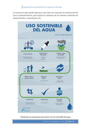Segundo año apostando por la ingeniería del agua
w w w . e s e l a g u a . c o m Página 66
La escasez de agua puede superarse, pero tiene un coste para la construcción de
nuevas infraestructuras, para mejorar la eficiencia de los sistemas existentes de
abastecimiento y saneamiento, etc.
Infografía con propuestas para hacer un uso sostenible del agua
 