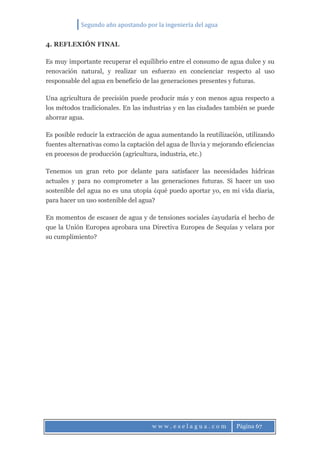 Segundo año apostando por la ingeniería del agua
w w w . e s e l a g u a . c o m Página 67
4. REFLEXIÓN FINAL
Es muy importante recuperar el equilibrio entre el consumo de agua dulce y su
renovación natural, y realizar un esfuerzo en concienciar respecto al uso
responsable del agua en beneficio de las generaciones presentes y futuras.
Una agricultura de precisión puede producir más y con menos agua respecto a
los métodos tradicionales. En las industrias y en las ciudades también se puede
ahorrar agua.
Es posible reducir la extracción de agua aumentando la reutilización, utilizando
fuentes alternativas como la captación del agua de lluvia y mejorando eficiencias
en procesos de producción (agricultura, industria, etc.)
Tenemos un gran reto por delante para satisfacer las necesidades hídricas
actuales y para no comprometer a las generaciones futuras. Si hacer un uso
sostenible del agua no es una utopía ¿qué puedo aportar yo, en mi vida diaria,
para hacer un uso sostenible del agua?
En momentos de escasez de agua y de tensiones sociales ¿ayudaría el hecho de
que la Unión Europea aprobara una Directiva Europea de Sequías y velara por
su cumplimiento?
 