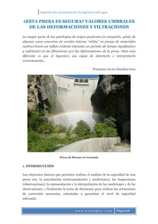 Segundo año apostando por la ingeniería del agua
w w w . e s e l a g u a . c o m Página 68
¿ESTA PRESA ES SEGURA? VALORES UMBRALES
DE LAS DEFORMACIONES Y FILTRACIONES
La mayor parte de las patologías de origen geotécnico (a excepción, quizá, de
algunos casos concretos de erosión interna “súbita” en presas de materiales
sueltos) tienen un reflejo evidente (durante un período de tiempo significativo
y suficiente) en las filtraciones y/o las deformaciones de la presa. Otra cosa
diferente es que el ingeniero sea capaz de detectarlo e interpretarlo
correctamente…
Francisco Javier Sánchez Caro
Presa de Béznar en Granada
1. INTRODUCCIÓN
Los elementos básicos que permiten realizar el análisis de la seguridad de una
presa son: la auscultación (instrumentación y mediciones), las inspecciones
(observaciones), la representación y la interpretación de las mediciones y de las
observaciones, y finalmente la toma de decisiones para realizar las actuaciones
de corrección necesarias, orientadas a garantizar el nivel de seguridad
adecuado.
 