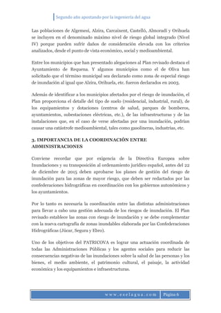 Segundo año apostando por la ingeniería del agua
w w w . e s e l a g u a . c o m Página 6
Las poblaciones de Algemesí, Alzira, Carcaixent, Castelló, Almoradí y Orihuela
se incluyen en el denominado máximo nivel de riesgo global integrado (Nivel
IV) porque pueden sufrir daños de consideración elevada con los criterios
analizados, desde el punto de vista económico, social y medioambiental.
Entre los municipios que han presentado alegaciones al Plan revisado destaca el
Ayuntamiento de Requena. Y algunos municipios como el de Oliva han
solicitado que el término municipal sea declarado como zona de especial riesgo
de inundación al igual que Alzira, Orihuela, etc. fueron declarados en 2003.
Además de identificar a los municipios afectados por el riesgo de inundación, el
Plan proporciona el detalle del tipo de suelo (residencial, industrial, rural), de
los equipamientos y dotaciones (centros de salud, parques de bomberos,
ayuntamientos, subestaciones eléctricas, etc.), de las infraestructuras y de las
instalaciones que, en el caso de verse afectadas por una inundación, podrían
causar una catástrofe medioambiental, tales como gasolineras, industrias, etc.
3. IMPORTANCIA DE LA COORDINACIÓN ENTRE
ADMINISTRACIONES
Conviene recordar que por exigencia de la Directiva Europea sobre
Inundaciones y su transposición al ordenamiento jurídico español, antes del 22
de diciembre de 2015 deben aprobarse los planes de gestión del riesgo de
inundación para las zonas de mayor riesgo, que deben ser redactados por las
confederaciones hidrográficas en coordinación con los gobiernos autonómicos y
los ayuntamientos.
Por lo tanto es necesaria la coordinación entre las distintas administraciones
para llevar a cabo una gestión adecuada de los riesgos de inundación. El Plan
revisado establece las zonas con riesgo de inundación y se debe complementar
con la nueva cartografía de zonas inundables elaborada por las Confederaciones
Hidrográficas (Júcar, Segura y Ebro).
Uno de los objetivos del PATRICOVA es lograr una actuación coordinada de
todas las Administraciones Públicas y los agentes sociales para reducir las
consecuencias negativas de las inundaciones sobre la salud de las personas y los
bienes, el medio ambiente, el patrimonio cultural, el paisaje, la actividad
económica y los equipamientos e infraestructuras.
 