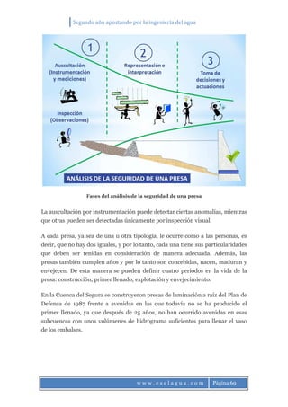 Segundo año apostando por la ingeniería del agua
w w w . e s e l a g u a . c o m Página 69
Fases del análisis de la seguridad de una presa
La auscultación por instrumentación puede detectar ciertas anomalías, mientras
que otras pueden ser detectadas únicamente por inspección visual.
A cada presa, ya sea de una u otra tipología, le ocurre como a las personas, es
decir, que no hay dos iguales, y por lo tanto, cada una tiene sus particularidades
que deben ser tenidas en consideración de manera adecuada. Además, las
presas también cumplen años y por lo tanto son concebidas, nacen, maduran y
envejecen. De esta manera se pueden definir cuatro periodos en la vida de la
presa: construcción, primer llenado, explotación y envejecimiento.
En la Cuenca del Segura se construyeron presas de laminación a raíz del Plan de
Defensa de 1987 frente a avenidas en las que todavía no se ha producido el
primer llenado, ya que después de 25 años, no han ocurrido avenidas en esas
subcuencas con unos volúmenes de hidrograma suficientes para llenar el vaso
de los embalses.
 