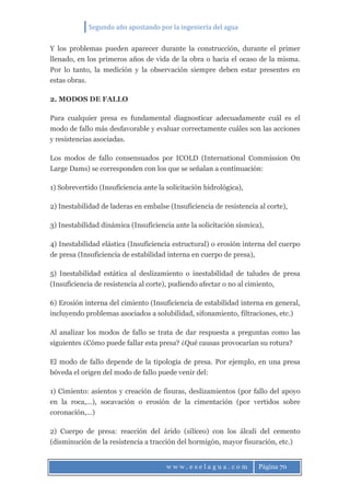 Segundo año apostando por la ingeniería del agua
w w w . e s e l a g u a . c o m Página 70
Y los problemas pueden aparecer durante la construcción, durante el primer
llenado, en los primeros años de vida de la obra o hacia el ocaso de la misma.
Por lo tanto, la medición y la observación siempre deben estar presentes en
estas obras.
2. MODOS DE FALLO
Para cualquier presa es fundamental diagnosticar adecuadamente cuál es el
modo de fallo más desfavorable y evaluar correctamente cuáles son las acciones
y resistencias asociadas.
Los modos de fallo consensuados por ICOLD (International Commission On
Large Dams) se corresponden con los que se señalan a continuación:
1) Sobrevertido (Insuficiencia ante la solicitación hidrológica),
2) Inestabilidad de laderas en embalse (Insuficiencia de resistencia al corte),
3) Inestabilidad dinámica (Insuficiencia ante la solicitación sísmica),
4) Inestabilidad elástica (Insuficiencia estructural) o erosión interna del cuerpo
de presa (Insuficiencia de estabilidad interna en cuerpo de presa),
5) Inestabilidad estática al deslizamiento o inestabilidad de taludes de presa
(Insuficiencia de resistencia al corte), pudiendo afectar o no al cimiento,
6) Erosión interna del cimiento (Insuficiencia de estabilidad interna en general,
incluyendo problemas asociados a solubilidad, sifonamiento, filtraciones, etc.)
Al analizar los modos de fallo se trata de dar respuesta a preguntas como las
siguientes ¿Cómo puede fallar esta presa? ¿Qué causas provocarían su rotura?
El modo de fallo depende de la tipología de presa. Por ejemplo, en una presa
bóveda el origen del modo de fallo puede venir del:
1) Cimiento: asientos y creación de fisuras, deslizamientos (por fallo del apoyo
en la roca,…), socavación o erosión de la cimentación (por vertidos sobre
coronación,…)
2) Cuerpo de presa: reacción del árido (silíceo) con los álcali del cemento
(disminución de la resistencia a tracción del hormigón, mayor fisuración, etc.)
 
