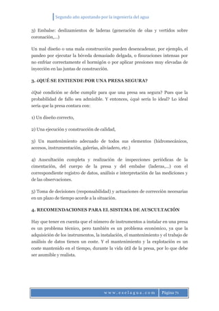 Segundo año apostando por la ingeniería del agua
w w w . e s e l a g u a . c o m Página 71
3) Embalse: deslizamientos de laderas (generación de olas y vertidos sobre
coronación,…)
Un mal diseño o una mala construcción pueden desencadenar, por ejemplo, el
pandeo por ejecutar la bóveda demasiado delgada, o fisuraciones intensas por
no enfriar correctamente el hormigón o por aplicar presiones muy elevadas de
inyección en las juntas de construcción.
3. ¿QUÉ SE ENTIENDE POR UNA PRESA SEGURA?
¿Qué condición se debe cumplir para que una presa sea segura? Pues que la
probabilidad de fallo sea admisible. Y entonces, ¿qué sería lo ideal? Lo ideal
sería que la presa contara con:
1) Un diseño correcto,
2) Una ejecución y construcción de calidad,
3) Un mantenimiento adecuado de todos sus elementos (hidromecánicos,
accesos, instrumentación, galerías, aliviadero, etc.)
4) Auscultación completa y realización de inspecciones periódicas de la
cimentación, del cuerpo de la presa y del embalse (laderas,…) con el
correspondiente registro de datos, análisis e interpretación de las mediciones y
de las observaciones.
5) Toma de decisiones (responsabilidad) y actuaciones de corrección necesarias
en un plazo de tiempo acorde a la situación.
4. RECOMENDACIONES PARA EL SISTEMA DE AUSCULTACIÓN
Hay que tener en cuenta que el número de instrumentos a instalar en una presa
es un problema técnico, pero también es un problema económico, ya que la
adquisición de los instrumentos, la instalación, el mantenimiento y el trabajo de
análisis de datos tienen un coste. Y el mantenimiento y la explotación es un
coste mantenido en el tiempo, durante la vida útil de la presa, por lo que debe
ser asumible y realista.
 