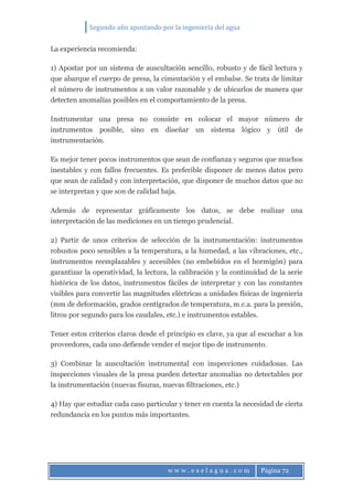 Segundo año apostando por la ingeniería del agua
w w w . e s e l a g u a . c o m Página 72
La experiencia recomienda:
1) Apostar por un sistema de auscultación sencillo, robusto y de fácil lectura y
que abarque el cuerpo de presa, la cimentación y el embalse. Se trata de limitar
el número de instrumentos a un valor razonable y de ubicarlos de manera que
detecten anomalías posibles en el comportamiento de la presa.
Instrumentar una presa no consiste en colocar el mayor número de
instrumentos posible, sino en diseñar un sistema lógico y útil de
instrumentación.
Es mejor tener pocos instrumentos que sean de confianza y seguros que muchos
inestables y con fallos frecuentes. Es preferible disponer de menos datos pero
que sean de calidad y con interpretación, que disponer de muchos datos que no
se interpretan y que son de calidad baja.
Además de representar gráficamente los datos, se debe realizar una
interpretación de las mediciones en un tiempo prudencial.
2) Partir de unos criterios de selección de la instrumentación: instrumentos
robustos poco sensibles a la temperatura, a la humedad, a las vibraciones, etc.,
instrumentos reemplazables y accesibles (no embebidos en el hormigón) para
garantizar la operatividad, la lectura, la calibración y la continuidad de la serie
histórica de los datos, instrumentos fáciles de interpretar y con las constantes
visibles para convertir las magnitudes eléctricas a unidades físicas de ingeniería
(mm de deformación, grados centígrados de temperatura, m.c.a. para la presión,
litros por segundo para los caudales, etc.) e instrumentos estables.
Tener estos criterios claros desde el principio es clave, ya que al escuchar a los
proveedores, cada uno defiende vender el mejor tipo de instrumento.
3) Combinar la auscultación instrumental con inspecciones cuidadosas. Las
inspecciones visuales de la presa pueden detectar anomalías no detectables por
la instrumentación (nuevas fisuras, nuevas filtraciones, etc.)
4) Hay que estudiar cada caso particular y tener en cuenta la necesidad de cierta
redundancia en los puntos más importantes.
 