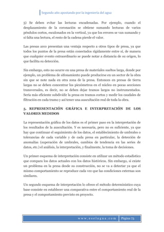 Segundo año apostando por la ingeniería del agua
w w w . e s e l a g u a . c o m Página 73
5) Se deben evitar las lecturas encadenadas. Por ejemplo, cuando el
desplazamiento de la coronación se obtiene sumando lecturas de varios
péndulos cortos, escalonados en la vertical, ya que los errores se van sumando y
si falta una lectura, el resto de la cadena pierde el valor.
Las presas arco presentan una ventaja respecto a otros tipos de presa, ya que
todos los puntos de la presa están conectados rígidamente entre sí, de manera
que cualquier evento extraordinario se puede notar a distancia de su origen, lo
que facilita su detección.
Sin embargo, esto no ocurre en una presa de materiales sueltos larga, donde por
ejemplo, un problema de sifonamiento puede producirse en un sector de la obra
sin que se note nada en otra zona de la presa. Entonces en presas de tierra
largas no se deben concentrar los piezómetros en el núcleo en pocas secciones
transversales, es decir, no se deben dejar tramos largos no instrumentados.
Sería más eficiente subdividir la presa en tramos cortos y medir los caudales de
filtración en cada tramo y así tener una auscultación real de toda la obra.
5. REPRESENTACIÓN GRÁFICA E INTERPRETACIÓN DE LOS
VALORES MEDIDOS
La representación gráfica de los datos es el primer paso en la interpretación de
los resultados de la auscultación. Y es necesaria, pero no es suficiente, ya que
hay que continuar el seguimiento de los datos, el establecimiento de umbrales o
tolerancias de cada variable y de cada presa en particular, la detección de
anomalías (superación de umbrales, cambios de tendencia en las series de
datos, etc.) el análisis, la interpretación, y finalmente, la toma de decisiones.
Un primer esquema de interpretación consiste en utilizar un método estadístico
que compara los datos actuales con los datos históricos. Sin embargo, si existe
un problema en la presa desde su construcción, no se va a detectar ya que el
mismo comportamiento se reproduce cada vez que las condiciones externas son
similares.
Un segundo esquema de interpretación lo ofrece el método determinístico cuya
base consiste en establecer una comparativa entre el comportamiento real de la
presa y el comportamiento previsto en proyecto.
 