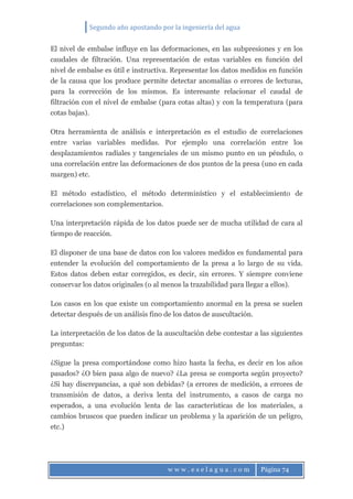 Segundo año apostando por la ingeniería del agua
w w w . e s e l a g u a . c o m Página 74
El nivel de embalse influye en las deformaciones, en las subpresiones y en los
caudales de filtración. Una representación de estas variables en función del
nivel de embalse es útil e instructiva. Representar los datos medidos en función
de la causa que los produce permite detectar anomalías o errores de lecturas,
para la corrección de los mismos. Es interesante relacionar el caudal de
filtración con el nivel de embalse (para cotas altas) y con la temperatura (para
cotas bajas).
Otra herramienta de análisis e interpretación es el estudio de correlaciones
entre varias variables medidas. Por ejemplo una correlación entre los
desplazamientos radiales y tangenciales de un mismo punto en un péndulo, o
una correlación entre las deformaciones de dos puntos de la presa (uno en cada
margen) etc.
El método estadístico, el método determinístico y el establecimiento de
correlaciones son complementarios.
Una interpretación rápida de los datos puede ser de mucha utilidad de cara al
tiempo de reacción.
El disponer de una base de datos con los valores medidos es fundamental para
entender la evolución del comportamiento de la presa a lo largo de su vida.
Estos datos deben estar corregidos, es decir, sin errores. Y siempre conviene
conservar los datos originales (o al menos la trazabilidad para llegar a ellos).
Los casos en los que existe un comportamiento anormal en la presa se suelen
detectar después de un análisis fino de los datos de auscultación.
La interpretación de los datos de la auscultación debe contestar a las siguientes
preguntas:
¿Sigue la presa comportándose como hizo hasta la fecha, es decir en los años
pasados? ¿O bien pasa algo de nuevo? ¿La presa se comporta según proyecto?
¿Si hay discrepancias, a qué son debidas? (a errores de medición, a errores de
transmisión de datos, a deriva lenta del instrumento, a casos de carga no
esperados, a una evolución lenta de las características de los materiales, a
cambios bruscos que pueden indicar un problema y la aparición de un peligro,
etc.)
 