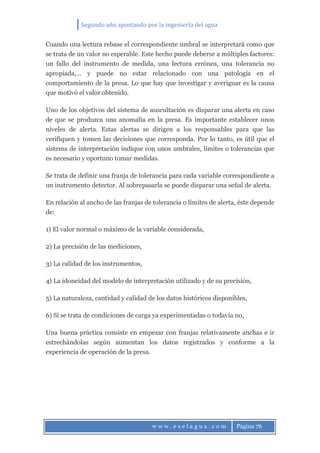 Segundo año apostando por la ingeniería del agua
w w w . e s e l a g u a . c o m Página 76
Cuando una lectura rebase el correspondiente umbral se interpretará como que
se trata de un valor no esperable. Este hecho puede deberse a múltiples factores:
un fallo del instrumento de medida, una lectura errónea, una tolerancia no
apropiada,… y puede no estar relacionado con una patología en el
comportamiento de la presa. Lo que hay que investigar y averiguar es la causa
que motivó el valor obtenido.
Uno de los objetivos del sistema de auscultación es disparar una alerta en caso
de que se produzca una anomalía en la presa. Es importante establecer unos
niveles de alerta. Estas alertas se dirigen a los responsables para que las
verifiquen y tomen las decisiones que corresponda. Por lo tanto, es útil que el
sistema de interpretación indique con unos umbrales, límites o tolerancias que
es necesario y oportuno tomar medidas.
Se trata de definir una franja de tolerancia para cada variable correspondiente a
un instrumento detector. Al sobrepasarla se puede disparar una señal de alerta.
En relación al ancho de las franjas de tolerancia o límites de alerta, éste depende
de:
1) El valor normal o máximo de la variable considerada,
2) La precisión de las mediciones,
3) La calidad de los instrumentos,
4) La idoneidad del modelo de interpretación utilizado y de su precisión,
5) La naturaleza, cantidad y calidad de los datos históricos disponibles,
6) Si se trata de condiciones de carga ya experimentadas o todavía no,
Una buena práctica consiste en empezar con franjas relativamente anchas e ir
estrechándolas según aumentan los datos registrados y conforme a la
experiencia de operación de la presa.
 