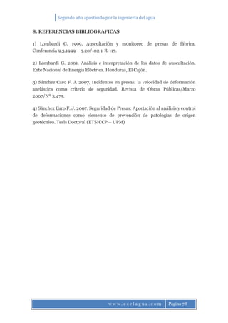 Segundo año apostando por la ingeniería del agua
w w w . e s e l a g u a . c o m Página 78
8. REFERENCIAS BIBLIOGRÁFICAS
1) Lombardi G. 1999. Auscultación y monitoreo de presas de fábrica.
Conferencia 9.3.1999 – 5.20/102.1-R-117.
2) Lombardi G. 2001. Análisis e interpretación de los datos de auscultación.
Ente Nacional de Energía Eléctrica. Honduras, El Cajón.
3) Sánchez Caro F. J. 2007. Incidentes en presas: la velocidad de deformación
anelástica como criterio de seguridad. Revista de Obras Públicas/Marzo
2007/Nº 3.475.
4) Sánchez Caro F. J. 2007. Seguridad de Presas: Aportación al análisis y control
de deformaciones como elemento de prevención de patologías de origen
geotécnico. Tesis Doctoral (ETSICCP – UPM)
 