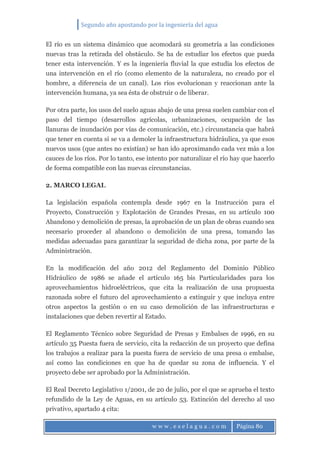 Segundo año apostando por la ingeniería del agua
w w w . e s e l a g u a . c o m Página 80
El río es un sistema dinámico que acomodará su geometría a las condiciones
nuevas tras la retirada del obstáculo. Se ha de estudiar los efectos que pueda
tener esta intervención. Y es la ingeniería fluvial la que estudia los efectos de
una intervención en el río (como elemento de la naturaleza, no creado por el
hombre, a diferencia de un canal). Los ríos evolucionan y reaccionan ante la
intervención humana, ya sea ésta de obstruir o de liberar.
Por otra parte, los usos del suelo aguas abajo de una presa suelen cambiar con el
paso del tiempo (desarrollos agrícolas, urbanizaciones, ocupación de las
llanuras de inundación por vías de comunicación, etc.) circunstancia que habrá
que tener en cuenta si se va a demoler la infraestructura hidráulica, ya que esos
nuevos usos (que antes no existían) se han ido aproximando cada vez más a los
cauces de los ríos. Por lo tanto, ese intento por naturalizar el río hay que hacerlo
de forma compatible con las nuevas circunstancias.
2. MARCO LEGAL
La legislación española contempla desde 1967 en la Instrucción para el
Proyecto, Construcción y Explotación de Grandes Presas, en su artículo 100
Abandono y demolición de presas, la aprobación de un plan de obras cuando sea
necesario proceder al abandono o demolición de una presa, tomando las
medidas adecuadas para garantizar la seguridad de dicha zona, por parte de la
Administración.
En la modificación del año 2012 del Reglamento del Dominio Público
Hidráulico de 1986 se añade el artículo 165 bis Particularidades para los
aprovechamientos hidroeléctricos, que cita la realización de una propuesta
razonada sobre el futuro del aprovechamiento a extinguir y que incluya entre
otros aspectos la gestión o en su caso demolición de las infraestructuras e
instalaciones que deben revertir al Estado.
El Reglamento Técnico sobre Seguridad de Presas y Embalses de 1996, en su
artículo 35 Puesta fuera de servicio, cita la redacción de un proyecto que defina
los trabajos a realizar para la puesta fuera de servicio de una presa o embalse,
así como las condiciones en que ha de quedar su zona de influencia. Y el
proyecto debe ser aprobado por la Administración.
El Real Decreto Legislativo 1/2001, de 20 de julio, por el que se aprueba el texto
refundido de la Ley de Aguas, en su artículo 53. Extinción del derecho al uso
privativo, apartado 4 cita:
 