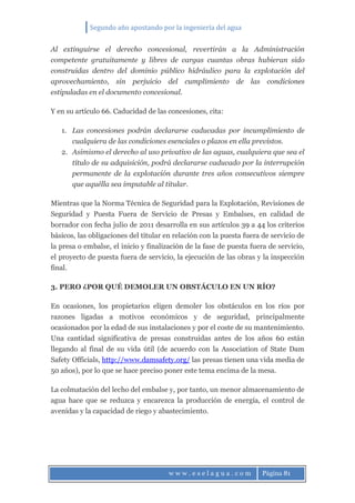 Segundo año apostando por la ingeniería del agua
w w w . e s e l a g u a . c o m Página 81
Al extinguirse el derecho concesional, revertirán a la Administración
competente gratuitamente y libres de cargas cuantas obras hubieran sido
construidas dentro del dominio público hidráulico para la explotación del
aprovechamiento, sin perjuicio del cumplimiento de las condiciones
estipuladas en el documento concesional.
Y en su artículo 66. Caducidad de las concesiones, cita:
1. Las concesiones podrán declararse caducadas por incumplimiento de
cualquiera de las condiciones esenciales o plazos en ella previstos.
2. Asimismo el derecho al uso privativo de las aguas, cualquiera que sea el
título de su adquisición, podrá declararse caducado por la interrupción
permanente de la explotación durante tres años consecutivos siempre
que aquélla sea imputable al titular.
Mientras que la Norma Técnica de Seguridad para la Explotación, Revisiones de
Seguridad y Puesta Fuera de Servicio de Presas y Embalses, en calidad de
borrador con fecha julio de 2011 desarrolla en sus artículos 39 a 44 los criterios
básicos, las obligaciones del titular en relación con la puesta fuera de servicio de
la presa o embalse, el inicio y finalización de la fase de puesta fuera de servicio,
el proyecto de puesta fuera de servicio, la ejecución de las obras y la inspección
final.
3. PERO ¿POR QUÉ DEMOLER UN OBSTÁCULO EN UN RÍO?
En ocasiones, los propietarios eligen demoler los obstáculos en los ríos por
razones ligadas a motivos económicos y de seguridad, principalmente
ocasionados por la edad de sus instalaciones y por el coste de su mantenimiento.
Una cantidad significativa de presas construidas antes de los años 60 están
llegando al final de su vida útil (de acuerdo con la Association of State Dam
Safety Officials, http://www.damsafety.org/ las presas tienen una vida media de
50 años), por lo que se hace preciso poner este tema encima de la mesa.
La colmatación del lecho del embalse y, por tanto, un menor almacenamiento de
agua hace que se reduzca y encarezca la producción de energía, el control de
avenidas y la capacidad de riego y abastecimiento.
 