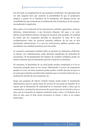 Segundo año apostando por la ingeniería del agua
w w w . e s e l a g u a . c o m Página 82
Por otro lado, el cumplimiento de una normativa ambiental y de seguridad cada
vez más exigente hace que aumente la probabilidad de que el propietario
empiece a pensar en el abandono de la instalación. En algunas presas sin
rentabilidad de aprovechamiento lo habitual ha sido el abandono de las mismas,
incumpliendo la legislación.
Otro motivo es la reducción de las subvenciones recibidas (agricultura, minería,
eléctricas, abastecimiento,…) que favorecen disponer del agua a un coste
inferior al que debería cobrarse. El pago de un precio más ajustado a la realidad
ha hecho que las compañías privadas se aproximen al coste de lo que
verdaderamente valen los recursos naturales públicos, de los que se han
beneficiado anteriormente. Y es que las subvenciones públicas pueden estar
camuflando una realidad económica poco favorable.
La normativa autonómica también habla de demoler los obstáculos artificiales
en desuso. Las confederaciones están abriendo expedientes de caducidad de
concesiones. El incumplimiento del régimen de caudales ecológicos puede ser
motivo suficiente para la demolición (parcial o total) de un obstáculo.
En ocasiones, la demolición de un azud puede resultar complicada si el río se
encuentra encajado justo en ese tramo, dificultando el acceso de maquinaria
pesada a la zona. En otras ocasiones puede resultar sencillo ejecutar un paso en
un azud aprovechando una derivación existente que se encuentra fuera de uso, o
mediante la retirada de una compuerta, etc.
Surge una pregunta de interés ¿Cuánto tiempo puede tardar la tramitación
administrativa para la puesta fuera de servicio de una presa en España? Si se
supone que la declaración de caducidad de la concesión tarda 2 años, que la
contratación y tramitación del proyecto de puesta fuera de servicio lleva otros 2
años, que la evaluación de impacto ambiental tarda 2 años y la licitación de la
obra un año, pues al final serían necesarios al menos 7 años, si no surgen
imprevistos.
 