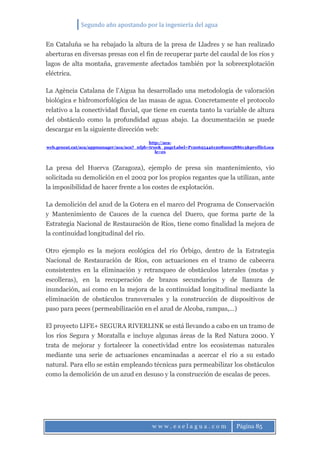 Segundo año apostando por la ingeniería del agua
w w w . e s e l a g u a . c o m Página 85
En Cataluña se ha rebajado la altura de la presa de Lladres y se han realizado
aberturas en diversas presas con el fin de recuperar parte del caudal de los ríos y
lagos de alta montaña, gravemente afectados también por la sobreexplotación
eléctrica.
La Agència Catalana de l’Aigua ha desarrollado una metodología de valoración
biológica e hidromorfológica de las masas de agua. Concretamente el protocolo
relativo a la conectividad fluvial, que tiene en cuenta tanto la variable de altura
del obstáculo como la profundidad aguas abajo. La documentación se puede
descargar en la siguiente dirección web:
http://aca-
web.gencat.cat/aca/appmanager/aca/aca?_nfpb=true&_pageLabel=P1206254461208200588613&profileLoca
le=es
La presa del Huerva (Zaragoza), ejemplo de presa sin mantenimiento, vio
solicitada su demolición en el 2002 por los propios regantes que la utilizan, ante
la imposibilidad de hacer frente a los costes de explotación.
La demolición del azud de la Gotera en el marco del Programa de Conservación
y Mantenimiento de Cauces de la cuenca del Duero, que forma parte de la
Estrategia Nacional de Restauración de Ríos, tiene como finalidad la mejora de
la continuidad longitudinal del río.
Otro ejemplo es la mejora ecológica del río Órbigo, dentro de la Estrategia
Nacional de Restauración de Ríos, con actuaciones en el tramo de cabecera
consistentes en la eliminación y retranqueo de obstáculos laterales (motas y
escolleras), en la recuperación de brazos secundarios y de llanura de
inundación, así como en la mejora de la continuidad longitudinal mediante la
eliminación de obstáculos transversales y la construcción de dispositivos de
paso para peces (permeabilización en el azud de Alcoba, rampas,…)
El proyecto LIFE+ SEGURA RIVERLINK se está llevando a cabo en un tramo de
los ríos Segura y Moratalla e incluye algunas áreas de la Red Natura 2000. Y
trata de mejorar y fortalecer la conectividad entre los ecosistemas naturales
mediante una serie de actuaciones encaminadas a acercar el río a su estado
natural. Para ello se están empleando técnicas para permeabilizar los obstáculos
como la demolición de un azud en desuso y la construcción de escalas de peces.
 