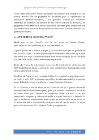 Segundo año apostando por la ingeniería del agua
w w w . e s e l a g u a . c o m Página 86
Todas estas actuaciones llevan aparejadas una restauración ecológica de las
riberas. Cuenta con un programa de monitoreo para el seguimiento de
indicadores (hidromorfológicos,...) que permitirá evaluar los resultados
obtenidos. Se contempla la creación de una red de custodia del territorio, un
programa de voluntariado y otro de educación ambiental para concienciar a la
sociedad de la importancia de conservar los ecosistemas fluviales y fomentar su
participación activa.
5. ¿QUÉ SE HACE EN OTROS PAISES?
Desde 1912 se han demolido más de 700 presas en Estados Unidos,
principalmente por motivos de seguridad y económicos.
Algunos países de la Unión Europea (UE) han destacado por su política de
restauración fluvial. Ya antes de promulgarse la Directiva Marco del Agua en el
año 2000, que exige la conservación del buen estado ecológico de los ríos de la
UE, se habían llevado a cabo actuaciones importantes.
En la UE, Francia ha sido un país pionero en la demolición de obstáculos. En
1998 se eliminaron dos en la cuenca del Loira para favorecer la recuperación del
salmón atlántico en la zona.
En el caso de Suiza, un país cuyos ríos habían sido canalizados sistemáticamente
ya desde el siglo XIX, se propone naturalizar los ríos retirando los materiales
duros de las márgenes y propiciando el ensanchamiento del cauce.
El río Danubio, al este de Viena, es un río aluvial, que en el pasado fue un río
trenzado (deltas interiores europeos), pero que se acabó convirtiendo en un río
de cauce único, para favorecer la navegación fluvial. En este río se han
desmontado espigones y defensas de orilla, y se está facilitando la entrada de
agua a los brazos abandonados. Esta política de restauración se ha hecho en
coordinación con la autoridad de navegación fluvial, que ha cedido en algún
punto de los intereses del transporte fluvial que representa.
 