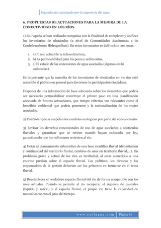 Segundo año apostando por la ingeniería del agua
w w w . e s e l a g u a . c o m Página 87
6. PROPUESTAS DE ACTUACIONES PARA LA MEJORA DE LA
CONECTIVIDAD EN LOS RÍOS
1) En España se han realizado campañas con la finalidad de completar y unificar
los inventarios de obstáculos (a nivel de Comunidades Autónomas y de
Confederaciones Hidrográficas). En estos inventarios es útil incluir tres cosas:
1. a) El uso actual de la infraestructura,
2. b) La permeabilidad para los peces y sedimentos,
3. c) El estado de las concesiones de agua asociadas (algunas están
caducadas).
Es importante que la consulta de los inventarios de obstáculos en los ríos esté
accesible al público en general para favorecer la participación ciudadana.
Disponer de una información de base adecuada sobre los elementos que podría
ser necesario permeabilizar constituye el primer paso en una planificación
adecuada de futuras actuaciones, que integre criterios tan relevantes como el
beneficio ambiental que podría generarse y la racionalización de los costes
asociados.
2) Controlar que se respetan los caudales ecológicos por parte del concesionario.
3) Revisar los derechos concesionales de uso de agua asociados a obstáculos
fluviales y garantizar que se retiren cuando hayan caducado por ley,
garantizando que los volúmenes revierten al río.
4) Dotar al planeamiento urbanístico de una base científica fluvial (delimitación
y continuidad del territorio fluvial, cambios de usos en territorio fluvial,…). Un
problema grave y actual de los ríos es territorial, al estar sometidos a una
enorme presión sobre el espacio fluvial. Los políticos, los técnicos y los
responsables de la gestión deberían ser los primeros en formarse en el tema
fluvial.
5) Reestablecer el verdadero espacio fluvial del río de forma compatible con los
usos actuales. Cuando se permite al río recuperar el régimen de caudales
(líquido y sólido) y el espacio fluvial, el propio río tiene la capacidad de
naturalizarse con el paso del tiempo.
 
