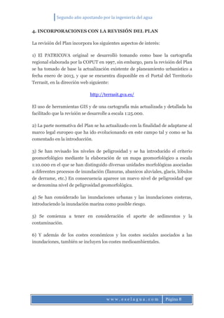 Segundo año apostando por la ingeniería del agua
w w w . e s e l a g u a . c o m Página 8
4. INCORPORACIONES CON LA REVISIÓN DEL PLAN
La revisión del Plan incorpora los siguientes aspectos de interés:
1) El PATRICOVA original se desarrolló tomando como base la cartografía
regional elaborada por la COPUT en 1997, sin embargo, para la revisión del Plan
se ha tomado de base la actualización existente de planeamiento urbanístico a
fecha enero de 2013, y que se encuentra disponible en el Portal del Territorio
Terrasit, en la dirección web siguiente:
http://terrasit.gva.es/
El uso de herramientas GIS y de una cartografía más actualizada y detallada ha
facilitado que la revisión se desarrolle a escala 1:25.000.
2) La parte normativa del Plan se ha actualizado con la finalidad de adaptarse al
marco legal europeo que ha ido evolucionando en este campo tal y como se ha
comentado en la introducción.
3) Se han revisado los niveles de peligrosidad y se ha introducido el criterio
geomorfológico mediante la elaboración de un mapa geomorfológico a escala
1:10.000 en el que se han distinguido diversas unidades morfológicas asociadas
a diferentes procesos de inundación (llanuras, abanicos aluviales, glacis, lóbulos
de derrame, etc.) En consecuencia aparece un nuevo nivel de peligrosidad que
se denomina nivel de peligrosidad geomorfológica.
4) Se han considerado las inundaciones urbanas y las inundaciones costeras,
introduciendo la inundación marina como posible riesgo.
5) Se comienza a tener en consideración el aporte de sedimentos y la
contaminación.
6) Y además de los costes económicos y los costes sociales asociados a las
inundaciones, también se incluyen los costes medioambientales.
 