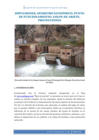 Segundo año apostando por la ingeniería del agua
w w w . e s e l a g u a . c o m Página 89
IMPULSIONES. DIÁMETRO ECONÓMICO. PUNTO
DE FUNCIONAMIENTO. GOLPE DE ARIETE.
PROTECCIONES
Elevación desde el río Segura hasta el Canal Principal de la Margen Derecha (Azud
de Ojós)
1. INTRODUCCIÓN
Continuando con la reciente categoría inaugurada en el blog
de www.eselagua.com “flujo en presión” se presenta un nuevo post en el que se
realiza un estudio completo de una impulsión, desde la elección del diámetro
económico de la tubería, la determinación del punto óptimo de funcionamiento
(H, Q) y la elección de la bomba más adecuada, el análisis del golpe de ariete
que se produce debido a una interrupción súbita en el suministro eléctrico, la
influencia de la inercia de las masas rotantes del grupo de bombeo en la
variación del caudal y en las envolventes de presiones máximas y mínimas, y por
último la disposición de un calderín, a la salida del bombeo, como protección
antiariete.
 