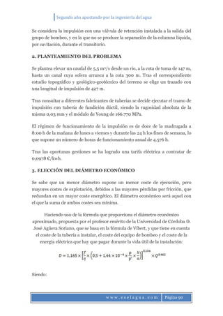 Segundo año apostando por la ingeniería del agua
w w w . e s e l a g u a . c o m Página 90
Se considera la impulsión con una válvula de retención instalada a la salida del
grupo de bombeo, y en la que no se produce la separación de la columna líquida,
por cavitación, durante el transitorio.
2. PLANTEAMIENTO DEL PROBLEMA
Se plantea elevar un caudal de 5,5 m3/s desde un río, a la cota de toma de 147 m,
hasta un canal cuya solera arranca a la cota 300 m. Tras el correspondiente
estudio topográfico y geológico-geotécnico del terreno se elige un trazado con
una longitud de impulsión de 427 m.
Tras consultar a diferentes fabricantes de tuberías se decide ejecutar el tramo de
impulsión con tubería de fundición dúctil, siendo la rugosidad absoluta de la
misma 0,03 mm y el módulo de Young de 166.770 MPa.
El régimen de funcionamiento de la impulsión es de doce de la madrugada a
8:00 h de la mañana de lunes a viernes y durante las 24 h los fines de semana, lo
que supone un número de horas de funcionamiento anual de 4.576 h.
Tras las oportunas gestiones se ha logrado una tarifa eléctrica a contratar de
0,0978 €/kwh.
3. ELECCIÓN DEL DIÁMETRO ECONÓMICO
Se sabe que un menor diámetro supone un menor coste de ejecución, pero
mayores costes de explotación, debidos a las mayores pérdidas por fricción, que
redundan en un mayor coste energético. El diámetro económico será aquel con
el que la suma de ambos costes sea mínima.
Haciendo uso de la fórmula que proporciona el diámetro económico
aproximado, propuesta por el profesor emérito de la Universidad de Córdoba D.
José Agüera Soriano, que se basa en la fórmula de Vibert, y que tiene en cuenta
el coste de la tubería a instalar, el coste del equipo de bombeo y el coste de la
energía eléctrica que hay que pagar durante la vida útil de la instalación:
Siendo:
 