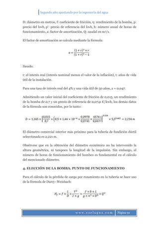 Segundo año apostando por la ingeniería del agua
w w w . e s e l a g u a . c o m Página 91
D: diámetro en metros, f: coeficiente de fricción, η: rendimiento de la bomba, p:
precio del kwh, p’: precio de referencia del kwh, h: número anual de horas de
funcionamiento, a: factor de amortización, Q: caudal en m3/s.
El factor de amortización se calcula mediante la fórmula:
Siendo:
r: el interés real (interés nominal menos el valor de la inflación), t: años de vida
útil de la instalación.
Para una tasa de interés real del 4% y una vida útil de 50 años, a = 0,047.
Admitiendo un valor inicial del coeficiente de fricción de 0,015, un rendimiento
de la bomba de 0,7 y un precio de referencia de 0,0741 €/kwh, los demás datos
de la fórmula son conocidos, por lo tanto:
El diámetro comercial interior más próximo para la tubería de fundición dúctil
seleccionada es 2,221 m.
Obsérvese que en la obtención del diámetro económico no ha intervenido la
altura geométrica, ni tampoco la longitud de la impulsión. Sin embargo, el
número de horas de funcionamiento del bombeo es fundamental en el cálculo
del mencionado diámetro.
4. ELECCIÓN DE LA BOMBA. PUNTO DE FUNCIONAMIENTO
Para el cálculo de la pérdida de carga por rozamiento en la tubería se hace uso
de la fórmula de Darcy–Weisbach:
 