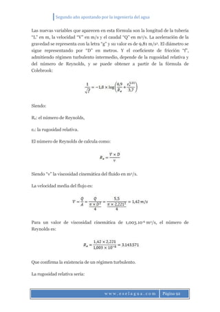 Segundo año apostando por la ingeniería del agua
w w w . e s e l a g u a . c o m Página 92
Las nuevas variables que aparecen en esta fórmula son la longitud de la tubería
“L” en m, la velocidad “V” en m/s y el caudal “Q” en m3/s. La aceleración de la
gravedad se representa con la letra “g” y su valor es de 9,81 m/s2. El diámetro se
sigue representando por “D” en metros. Y el coeficiente de fricción “f”,
admitiendo régimen turbulento intermedio, depende de la rugosidad relativa y
del número de Reynolds, y se puede obtener a partir de la fórmula de
Colebrook:
Siendo:
Re: el número de Reynolds,
εr: la rugosidad relativa.
El número de Reynolds de calcula como:
Siendo “ν” la viscosidad cinemática del fluido en m2/s.
La velocidad media del flujo es:
Para un valor de viscosidad cinemática de 1,003.10-6 m2/s, el número de
Reynolds es:
Que confirma la existencia de un régimen turbulento.
La rugosidad relativa sería:
 