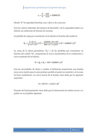 Segundo año apostando por la ingeniería del agua
w w w . e s e l a g u a . c o m Página 93
Siendo “K” la rugosidad absoluta, cuyo valor es de 0,03 mm.
Con los valores obtenidos del número de Reynolds y de la rugosidad relativa se
obtiene un coeficiente de fricción de 0,01025.
La pérdida de carga por rozamiento en la tubería en función del caudal es:
La suma de la altura geométrica “Hg” y de las pérdidas por rozamiento en
función del caudal “Hf”, proporciona la curva característica de la conducción o
curva resistente de la tubería:
Con las necesidades de altura y caudal, el fabricante proporciona una bomba
cuya curva motriz pasa lo más próximo posible al punto en cuestión y en la zona
de buen rendimiento. La curva motriz de la bomba viene dada por la siguiente
expresión:
El punto de funcionamiento viene dado por la intersección de ambas curvas y se
puede ver en el gráfico siguiente:
 