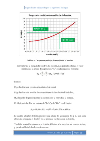 Segundo año apostando por la ingeniería del agua
w w w . e s e l a g u a . c o m Página 95
Gráfico 2. Carga neta positiva de succión de la bomba.
Este valor de la carga neta positiva de succión, nos permite estimar el valor
máximo de la altura de aspiración “Ha” con la siguiente fórmula:
Siendo:
Po/γ: la altura de presión atmoférica (10,33 m),
Ps/γ: la altura de presión de saturación en la instalación hidráulica,
Hra: la caída de presión entre la aspiración y la entrada a la bomba,
El fabricante facilita los valores de “Ps/γ” y de “Hra”, por lo tanto:
Se decide adoptar definitivamente una altura de aspiración de 3 m. Con esta
altura no se supera el límite y no se produce cavitación en la bomba.
También se decide colocar otra bomba, idéntica a la anterior, en reserva activa,
y para ir utilizándola alternativamente.
 
