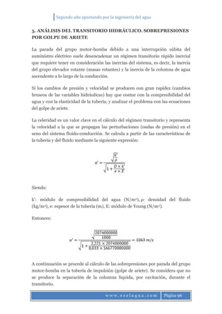 Segundo año apostando por la ingeniería del agua
w w w . e s e l a g u a . c o m Página 96
5. ANÁLISIS DEL TRANSITORIO HIDRÁULICO. SOBREPRESIONES
POR GOLPE DE ARIETE
La parada del grupo motor-bomba debido a una interrupción súbita del
suministro eléctrico suele desencadenar un régimen transitorio rápido inercial
que requiere tener en consideración las inercias del sistema, es decir, la inercia
del grupo elevador rotante (masas rotantes) y la inercia de la columna de agua
ascendente a lo largo de la conducción.
Si los cambios de presión y velocidad se producen con gran rapidez (cambios
bruscos de las variables hidráulicas) hay que contar con la compresibilidad del
agua y con la elasticidad de la tubería, y analizar el problema con las ecuaciones
del golpe de ariete.
La celeridad es un valor clave en el cálculo del régimen transitorio y representa
la velocidad a la que se propagan las perturbaciones (ondas de presión) en el
seno del sistema fluido-conducción. Se calcula a partir de las características de
la tubería y del fluido mediante la siguiente expresión:
Siendo:
k’: módulo de compresibilidad del agua (N/m2), ρ: densidad del fluido
(kg/m3), e: espesor de la tubería (m), E: módulo de Young (N/m2).
Entonces:
A continuación se procede al cálculo de las sobrepresiones por parada del grupo
motor-bomba en la tubería de impulsión (golpe de ariete). Se considera que no
se produce la separación de la columna líquida, por cavitación, durante el
transitorio.
 