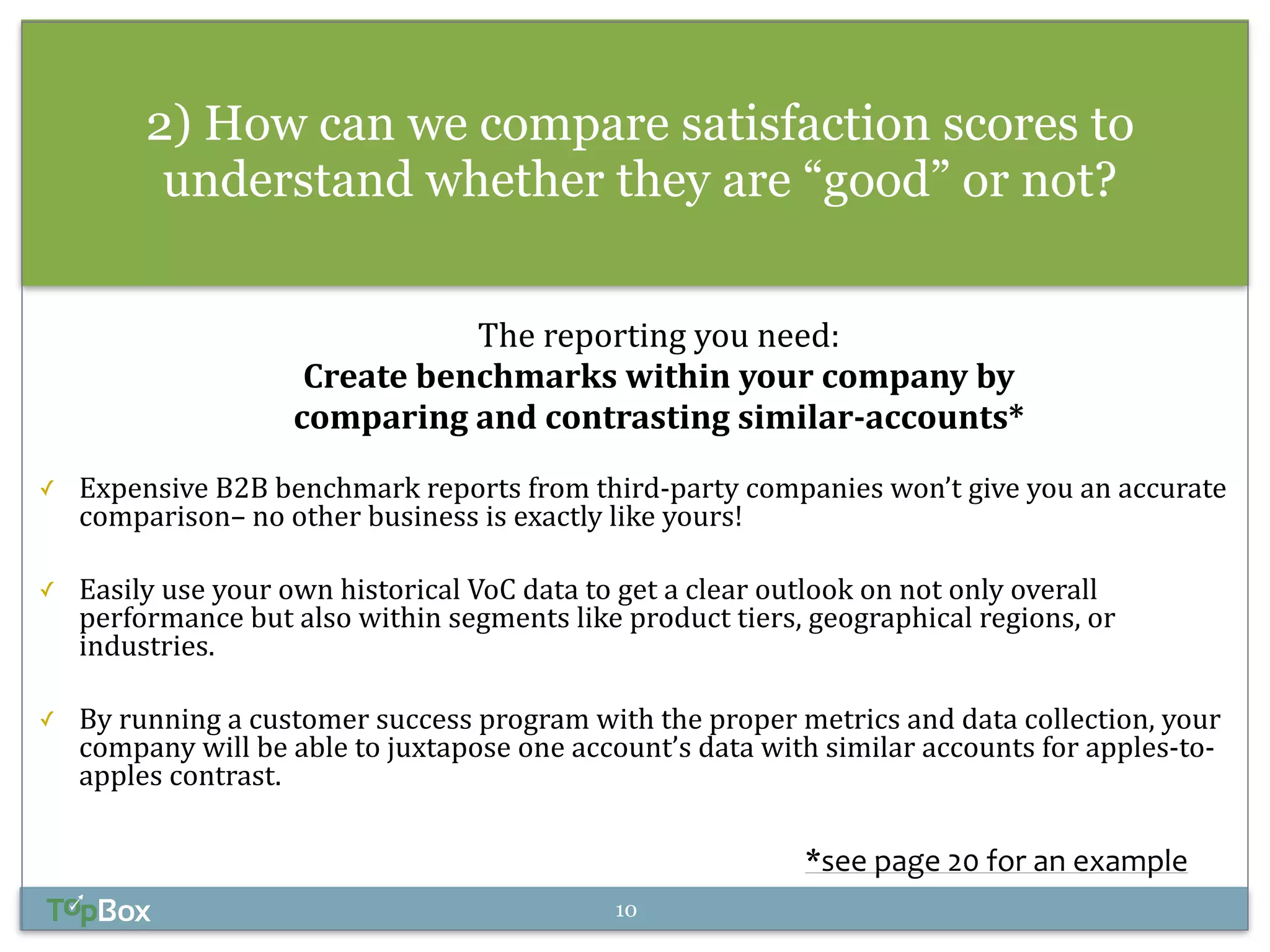 2) How can we compare satisfaction scores to 
understand whether they are “good” or not? 
The 
reporting 
you 
need: 
Create 
benchmarks 
within 
your 
company 
by 
comparing 
and 
contrasting 
similar-­‐accounts* 
! 
✓ Expensive 
B2B 
benchmark 
reports 
from 
third-­‐party 
companies 
won’t 
give 
you 
an 
accurate 
comparison– 
no 
other 
business 
is 
exactly 
like 
yours! 
! 
✓ Easily 
use 
your 
own 
historical 
VoC 
data 
to 
get 
a 
clear 
outlook 
on 
not 
only 
overall 
performance 
but 
also 
within 
segments 
like 
product 
tiers, 
geographical 
regions, 
or 
industries. 
! 
✓ By 
running 
a 
customer 
success 
program 
with 
the 
proper 
metrics 
and 
data 
collection, 
your 
company 
will 
be 
able 
to 
juxtapose 
one 
account’s 
data 
with 
similar 
accounts 
for 
apples-­‐to-­‐ 
apples 
contrast. 
*see 
page 
20 
for 
an 
example 
10 
 